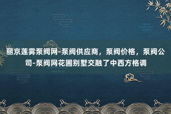 丽京莲雾泵阀网-泵阀供应商,泵阀价格,泵阀公司-泵阀网花圃别墅交融了中西方格调